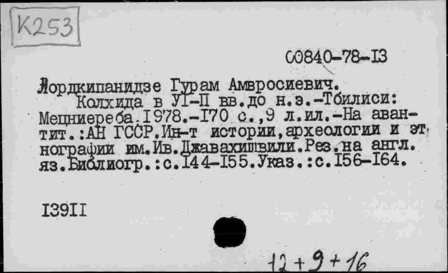 ﻿00840-78-13
Лордкипанидзе Гурам Амвросиевич.
Колхида в У1-П вв.до н.э.-Тбилиси: Мецниереба-1978.-170 с. ,9 л.ил.-На аван-тит.:АН ГССР.Ин-т истории,археологии и этнографии им. Ив. Джавахишвили. Рез. на англ. яз.Библиогр. : с. 144-155.Указ. :с.156-164.
13911
2 + 7 +